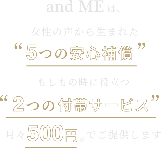経験者の声から生まれた5つの安心補填と不安な時に役立つ2つの付帯サービス。年齢・性別に関係なくどなたでもご加入いただけます。